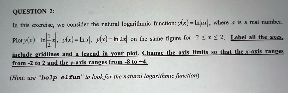 QUESTION 2:
In this exercise, we consider the natural logarithmic function: y(x)= Inax, where a is a real number.
Plot y(x)
)= In|12x, y(x)= ln|x|, y(x)= In|2x| on the same figure for -2 ≤ x ≤ 2. Label all the axes,
= In
include gridlines and a legend in your plot. Change the axis limits so that the x-axis ranges
from -2 to 2 and the y-axis ranges from -8 to +4.
(Hint: use "help elfun" to look for the natural logarithmic function)