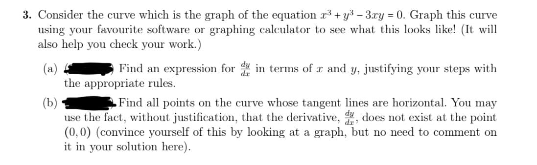 3. Consider the curve which is the graph of the equation x³ + y³ − 3xy = 0. Graph this curve
using your favourite software or graphing calculator to see what this looks like! (It will
also help you check your work.)
(a)
Find an expression for din terms of x and y, justifying your steps with
the appropriate rules.
(b)
Find all points on the curve whose tangent lines are horizontal. You may
use the fact, without justification, that the derivative, d, does not exist at the point
(0, 0) (convince yourself of this by looking at a graph, but no need to comment on
it in your solution here).