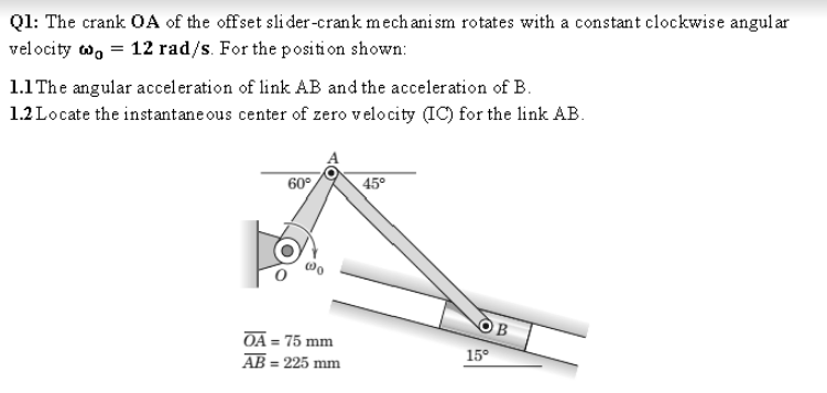 Q1: The crank OA of the offset sli der-crank mech ani sm rotates with a constant clockwise angul ar
velocity w, = 12 rad/s. For the positi on shown:
1.1 The angular acceleration of link AB and the acceleration of B.
1.2 Locate the instantane ous center of zero velocity (IC) for the link AB.
60°
45°
B
OA = 75 mm
AB = 225 mm
15°
%3D
