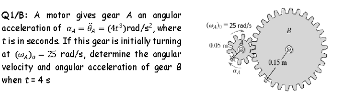 Q1/B: A motor gives gear A an angular
acceleration of aĄ = Ö4 = (4t3)rad/s?, where
tis in seconds. If this gear is initially turning
at (wa), = 25 rad/s, determine the angular
velocity and angular acceleration of gear B
(wa) = 25 rad/s
B
0.05 m
0.15 m
ny
when t= 4 s
