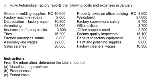 7. Ruwi Automobile Factory reports the following costs and expenses in January.
Glue and welding supplies RO 10,650
Factory machine repairs
Depreciation – factory equip. 10,300
Advertising
Insurance on factory trucks
Tires
Factory manager's salary
Assembly-line wages
Sales salaries
Property taxes on office building RO 8,500
Windshield
Factory supervisor's salary
Office utilities
Office supplies used
Factory quality inspectors
Repairs to factory equipment
Paint and polishing supplies
Factory cleaners' wages
2,000
23,000
3,800
16,300
8,000
22,000
36,000
87,600
9,700
3,700
2,200
15,100
1,300
9,800
10,300
Instructions
From the information, determine the total amount of:
(a) Manufacturing overhead.
(b) Product costs.
(c) Period costs.
