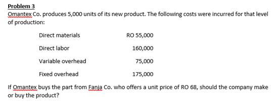 Problem 3
Omantex Co. produces 5,000 units of its new product. The following costs were incurred for that level
of production:
Direct materials
RO 55,000
Direct labor
160,000
Variable overhead
75,000
Fixed overhead
175,000
If Omantex buys the part from Fanja Co. who offers a unit price of RO 68, should the company make
or buy the product?
