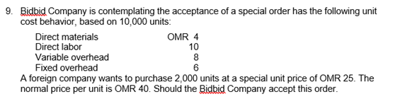Bidbid Company is contemplating the acceptance of a special order has the following unit
cost behavior, based on 10,000 units:
Direct materials
OMR 4
10
8
6
Variable overhead
Fixed overhead
A foreign company wants to purchase 2,000 units at a special unit price of OMR 25. The
normal price per unit is OMR 40. Should the Bidbid Company accept this order.
