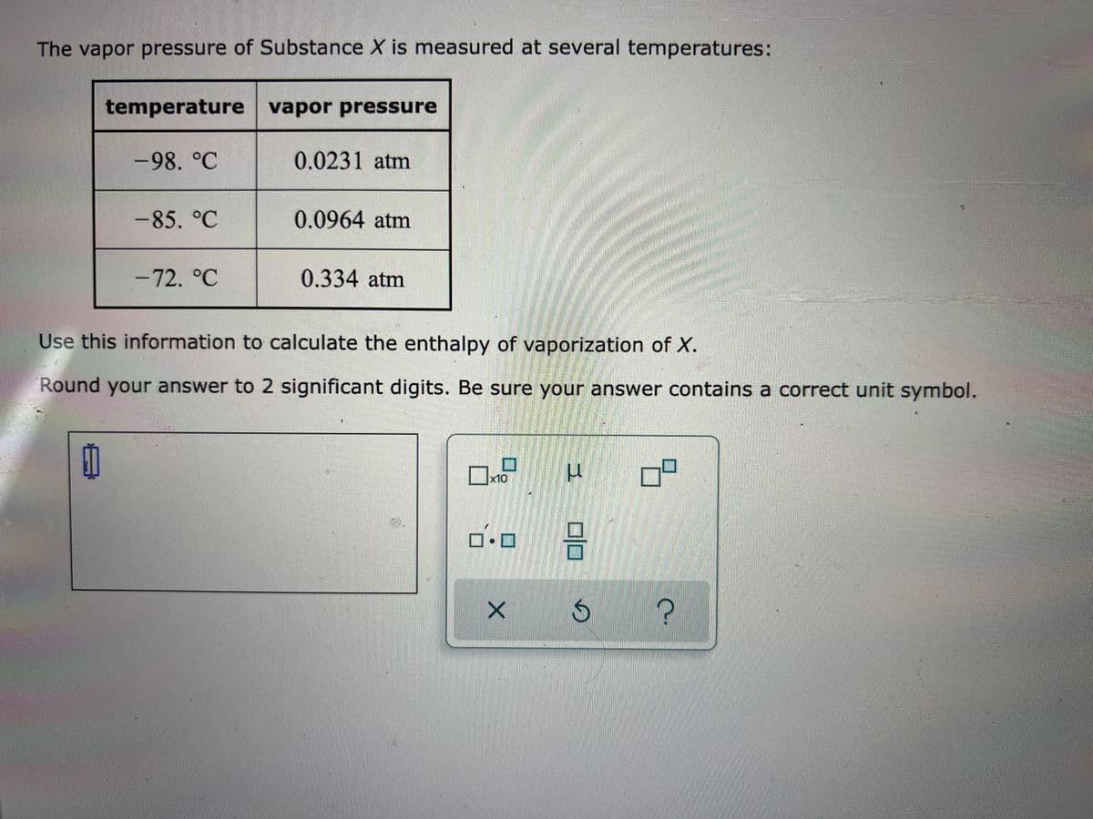 The vapor pressure of Substance X is measured at several temperatures:
temperature vapor pressure
-98. °C
0.0231 atm
-85. °C
0.0964 atm
-72. °C
0.334atm
Use this information to calculate the enthalpy of vaporization of X.
Round your answer to 2 significant digits. Be sure your answer contains a correct unit symbol.
x10
