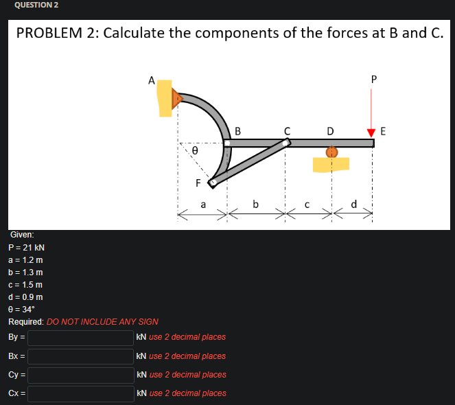 QUESTION 2
PROBLEM 2: Calculate the components of the forces at B and C.
A
D
E
F
b
Given:
P= 21 kN
a = 1.2 m
b = 1.3 m
C= 1.5 m
d = 0.9 m
e = 34°
Required: DO NOT INCLUDE ANY SIGN
By =
kN use 2 decimal places
Bx =
kN use 2 decimal places
Cy =
kN use 2 decimal places
Cx =
kN use 2 decimal places
