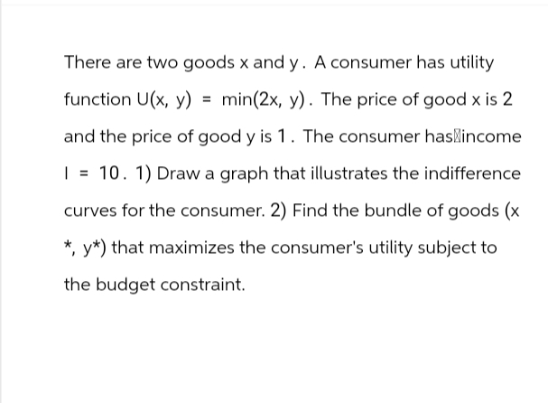 There are two goods x and y. A consumer has utility
function U(x, y) min(2x, y). The price of good x is 2
and the price of good y is 1. The consumer has income
| = 10. 1) Draw a graph that illustrates the indifference
curves for the consumer. 2) Find the bundle of goods (x
* y*) that maximizes the consumer's utility subject to
the budget constraint.