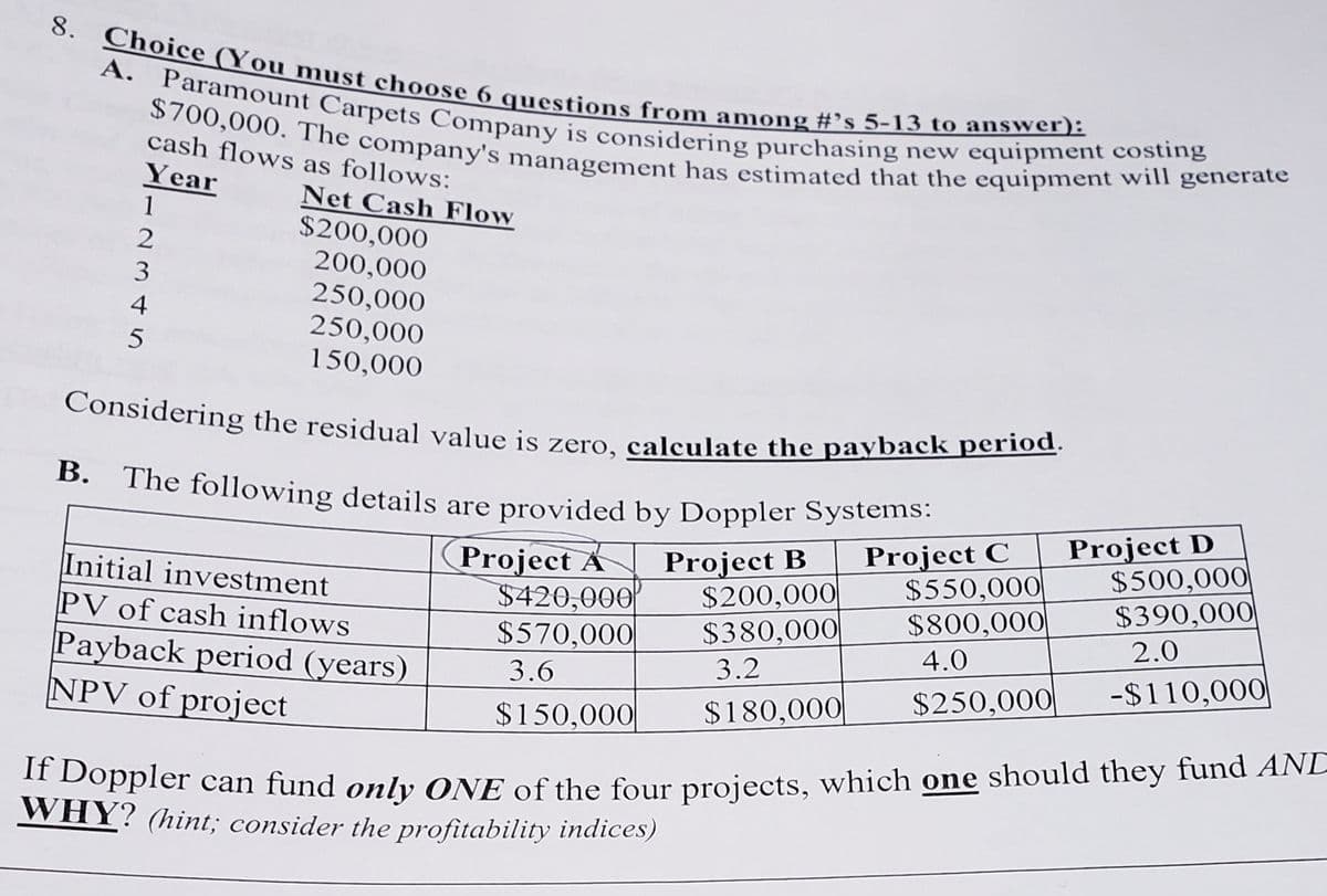 Considering the residual value is zero, calculate the payback period.
The following details are provided by Doppler Systems:
$700,000. The company's management has estimated that the equipment will generate
A. Paramount Carpets Company is considering purchasing new equipment costing
8. Choice (You must choose 6 questions from among #’s 5-13 to answer):
А.
cash flows as follows:
Year
Net Cash Flow
$200,000
1
200,000
250,000
250,000
150,000
В.
Initial investment
PV of cash inflows
Payback period (years)
NPV of project
Project A
$420,000
$570,000|
Project B
$200,000|
$380,000
Project C
$550,000|
$800,000
Project D
$500,000
$390,000
2.0
4.0
3.6
3.2
-$110,000
$250,000|
$150,000
$180,000|
Oppler can fund only ONE of the four projects, which one should they fund ANL
WHY? (hint; consider the profitability indices)
2345
