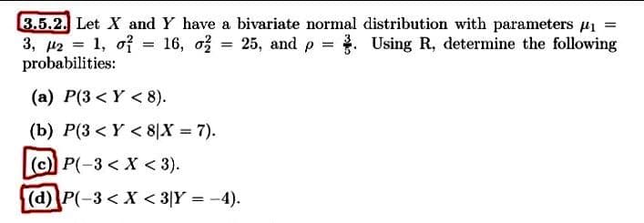 3.5.2. Let X and Y have a bivariate normal distribution with parameters u1 =
3, 42 = 1, of = 16, o = 25, and p = . Using R, determine the following
probabilities:
%3|
(a) P(3 < Y < 8).
(b) P(3 < Y < 8|X = 7).
(c) P(-3 < X < 3).
(d)P(-3< X < 3|Y = -4).
