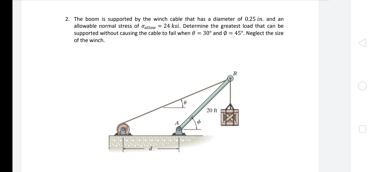 2. The boom is supported by the winch cable that has a diameter of 0.25 in. and an
allowable normal stress of ơallow = 24 ksi. Determine the greatest load that can be
supported without causing the cable to fail when 0 = 30° and Ø = 45°. Neglect the size
of the winch.
B
20 ft
A
