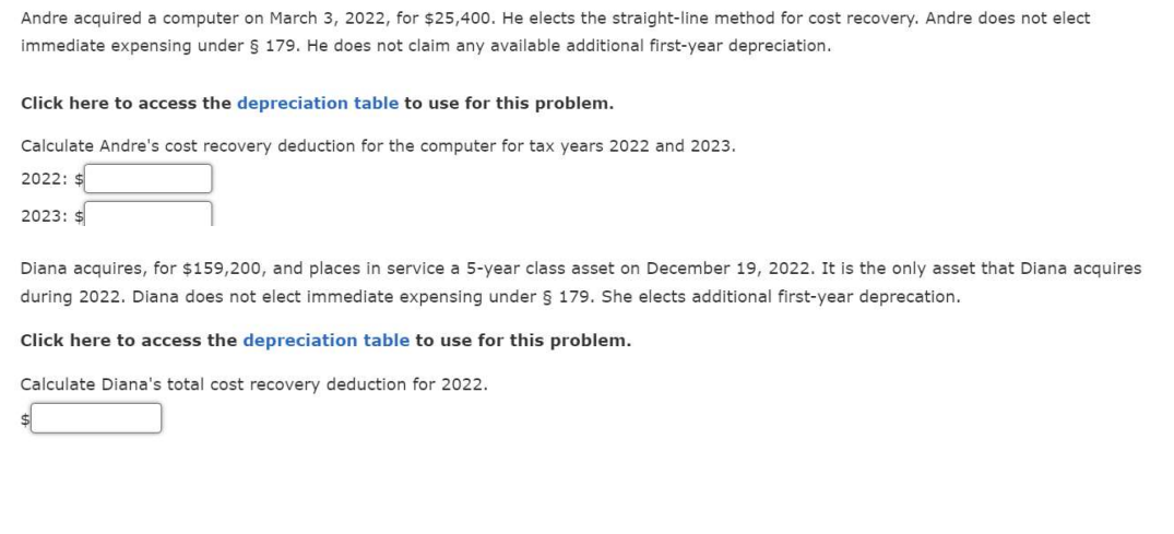Andre acquired a computer on March 3, 2022, for $25,400. He elects the straight-line method for cost recovery. Andre does not elect
immediate expensing under § 179. He does not claim any available additional first-year depreciation.
Click here to access the depreciation table to use for this problem.
Calculate Andre's cost recovery deduction for the computer for tax years 2022 and 2023.
2022: $
2023:
Diana acquires, for $159,200, and places in service a 5-year class asset on December 19, 2022. It is the only asset that Diana acquires
during 2022. Diana does not elect immediate expensing under § 179. She elects additional first-year deprecation.
Click here to access the depreciation table to use for this problem.
Calculate Diana's total cost recovery deduction for 2022.