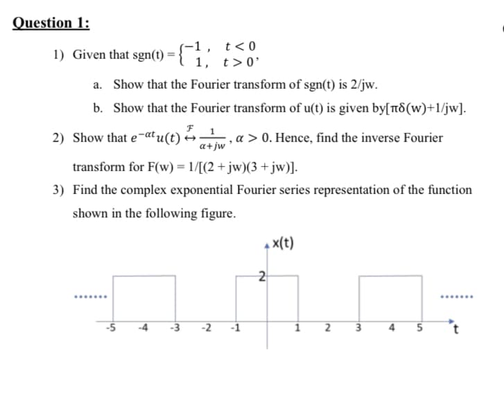 -1, t<0
1) Given that sgn(t) = { 1, t>0'
%3D
a. Show that the Fourier transform of sgn(t) is 2/jw.
b. Show that the Fourier transform of u(t) is given by[t8(w)+1/jw].
2) Show that e-atu(t)
, a > 0. Hence, find the inverse Fourier
a+jw
transform for F(w) = 1/[(2 +jw)(3 +jw)].
3) Find the complex exponential Fourier series representation of the function
shown in the following figure.
