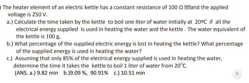 The heater element of an electric kettle has a constant resistance of 100 Q ZZand the applied
voltage is 250 V.
a.) Calculate the time taken by the kettle to boil one liter of water initially at 20ºC if all the
electrical energy supplied is used in heating the water and the kettle . The water equivalent of
the kettle is 100 g,
b.) What percentage of the supplied electric energy is lost in heating the kettle? What percentage
of the supplied energy is used in heating the water?
c.) Assuming that only 85% of the electrical energy supplied is used in heating the water,
determine the time it takes the kettle to boil 1 liter of water from 20°C.
(ANS. a.) 9.82 min b.)9.09 %, 90.91% c.) 10.51 min
