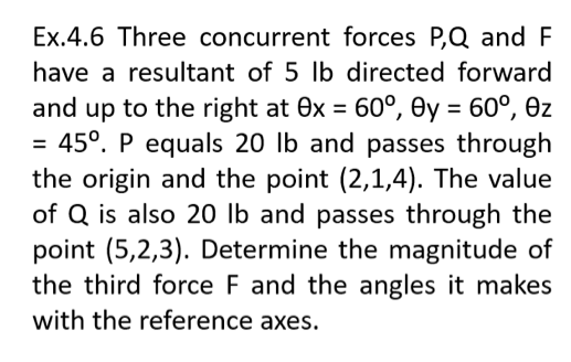 Ex.4.6 Three concurrent forces P,Q and F
have a resultant of 5 lb directed forward
and up to the right at 0x = 60°, Oy = 60°, ez
= 45°. P equals 20 lb and passes through
the origin and the point (2,1,4). The value
of Q is also 20 lb and passes through the
point (5,2,3). Determine the magnitude of
the third force F and the angles it makes
%3D
%3D
%D
with the reference axes.
