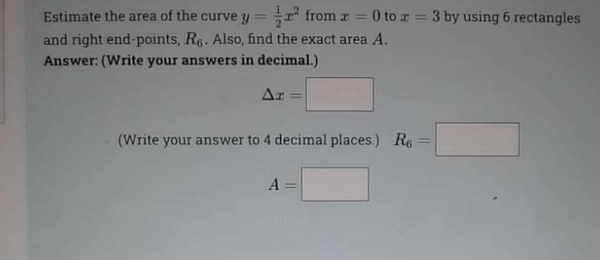 Estimate the area of the curve y=
from r = 0 to r = 3 by using 6 rectangles
and right end-points, R6. Also, find the exact area A.
Answer: (Write your answers in decimal.)
Ar
(Write your answer to 4 decimal places.) R6
A
