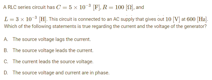 A RLC series circuit has C = 5 x 10-³ [F], R = 100 [22], and
L = 3 × 10-³ [H]. This circuit is connected to an AC supply that gives out 10 [V] at 600 [Hz].
Which of the following statements is true regarding the current and the voltage of the generator?
A. The source voltage lags the current.
B. The source voltage leads the current.
C. The current leads the source voltage.
D. The source voltage and current are in phase.
