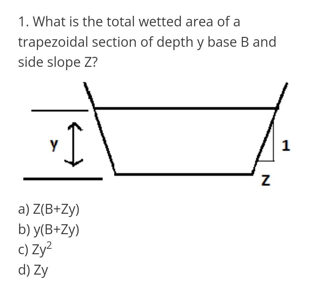 1. What is the total wetted area of a
trapezoidal section of depth y base B and
side slope Z?
1
a) Z(B+Zy)
b) у(В+Zy)
c) Zy?
d) Zy
