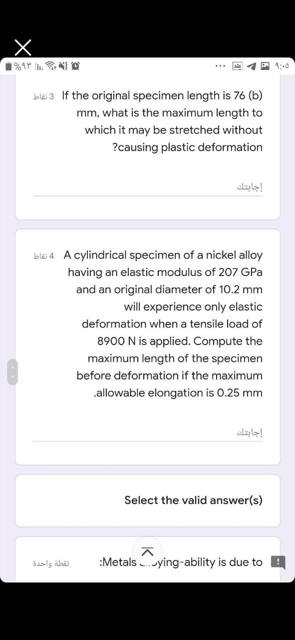 9:00
blai 3 If the original specimen length is 76 (b)
mm, what is the maximum length to
which it may be stretched without
?causing plastic deformation
إجابتك
bläi 4 A cylindrical specimen of a nickel alloy
having an elastic modulus of 207 GPa
and an original diameter of 10.2 mm
will experience only elastic
deformation when a tensile load of
8900 N is applied. Compute the
maximum length of the specimen
before deformation if the maximum
.allowable elongation is O.25 mm
إجابتك
Select the valid answer(s)
نقطة واحدة
:Metals .ying-ability is due to
