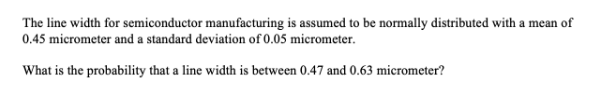 The line width for semiconductor manufacturing is assumed to be normally distributed with a mean of
0.45 micrometer and a standard deviation of 0.05 micrometer.
What is the probability that a line width is between 0.47 and 0.63 micrometer?
