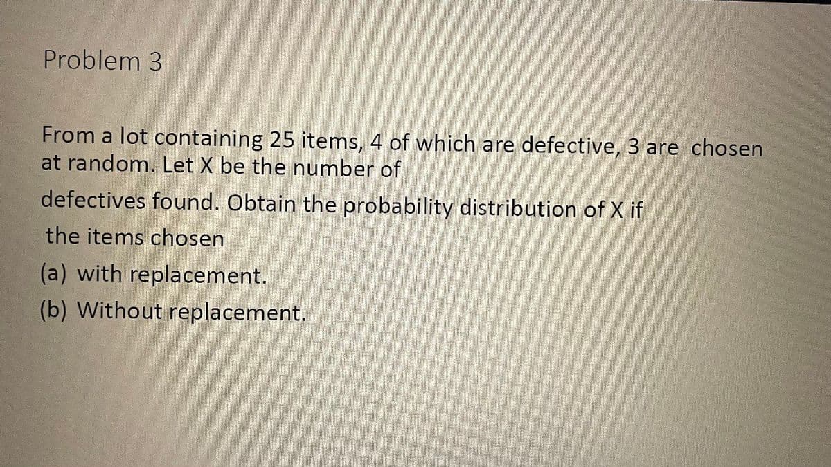 Problem 3
From a lot containing 25 items, 4 of which are defective, 3 are chosen
at random. Let X be the number of
defectives found. Obtain the probability distribution of X if
the items chosen
(a) with replacement.
(b) Without replacement.