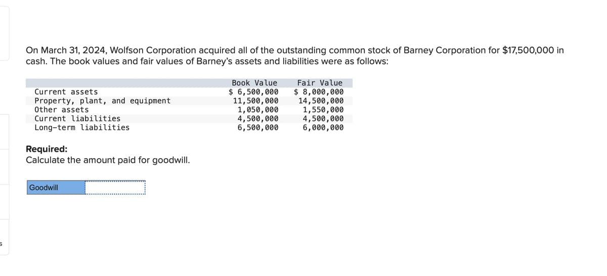 On March 31, 2024, Wolfson Corporation acquired all of the outstanding common stock of Barney Corporation for $17,500,000 in
cash. The book values and fair values of Barney's assets and liabilities were as follows:
Current assets
Property, plant, and equipment
Current liabilities
Other assets
Long-term liabilities
Required:
Calculate the amount paid for goodwill.
Fair Value
$ 8,000,000
Book Value
$ 6,500,000
11,500,000
1,050,000
14,500,000
1,550,000
4,500,000
4,500,000
6,500,000
6,000,000
Goodwill