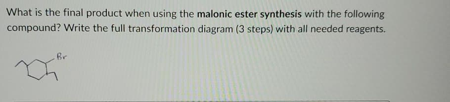 What is the final product when using the malonic ester synthesis with the following
compound? Write the full transformation diagram (3 steps) with all needed reagents.
Br