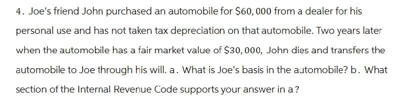 4. Joe's friend John purchased an automobile for $60,000 from a dealer for his
personal use and has not taken tax depreciation on that automobile. Two years later
when the automobile has a fair market value of $30,000, John dies and transfers the
automobile to Joe through his will. a. What is Joe's basis in the automobile? b. What
section of the Internal Revenue Code supports your answer in a ?
