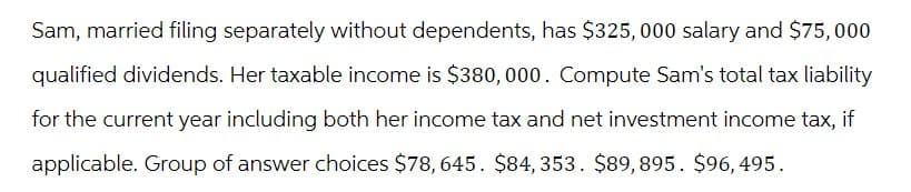 Sam, married filing separately without dependents, has $325,000 salary and $75,000
qualified dividends. Her taxable income is $380,000. Compute Sam's total tax liability
for the current year including both her income tax and net investment income tax, if
applicable. Group of answer choices $78, 645. $84, 353. $89,895. $96,495.