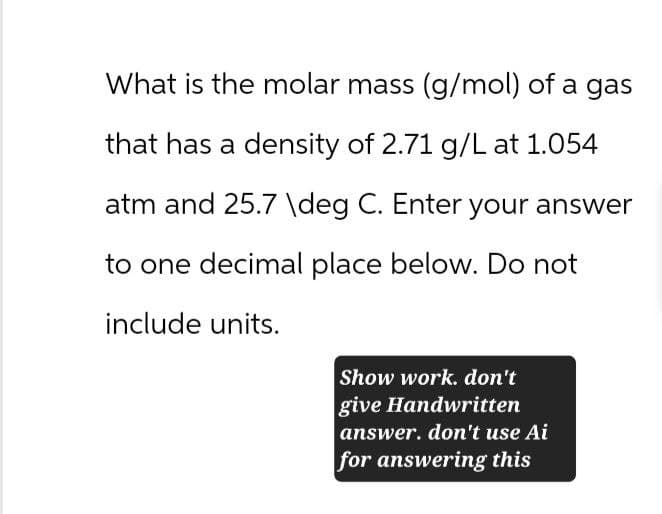 What is the molar mass (g/mol) of a gas
that has a density of 2.71 g/L at 1.054
atm and 25.7 \deg C. Enter your answer
to one decimal place below. Do not
include units.
Show work. don't
give Handwritten
answer. don't use Ai
for answering this