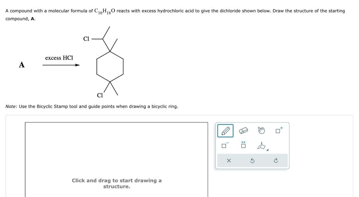 A compound with a molecular formula of C10H18O reacts with excess hydrochloric acid to give the dichloride shown below. Draw the structure of the starting
compound, A.
excess HCI
A
Cl
Cl
Note: Use the Bicyclic Stamp tool and guide points when drawing a bicyclic ring.
Click and drag to start drawing a
structure.
A
×