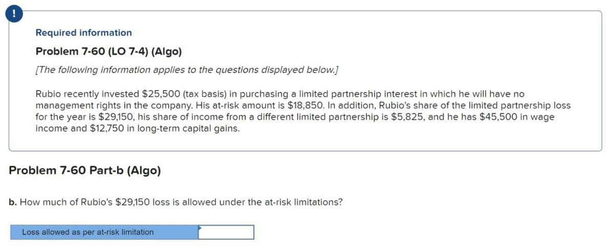 !
Required information
Problem 7-60 (LO 7-4) (Algo)
[The following information applies to the questions displayed below.]
Rubio recently invested $25,500 (tax basis) in purchasing a limited partnership interest in which he will have no
management rights in the company. His at-risk amount is $18,850. In addition, Rubio's share of the limited partnership loss
for the year is $29,150, his share of income from a different limited partnership is $5,825, and he has $45,500 in wage
income and $12,750 in long-term capital gains.
Problem 7-60 Part-b (Algo)
b. How much of Rubio's $29,150 loss is allowed under the at-risk limitations?
Loss allowed as per at-risk limitation