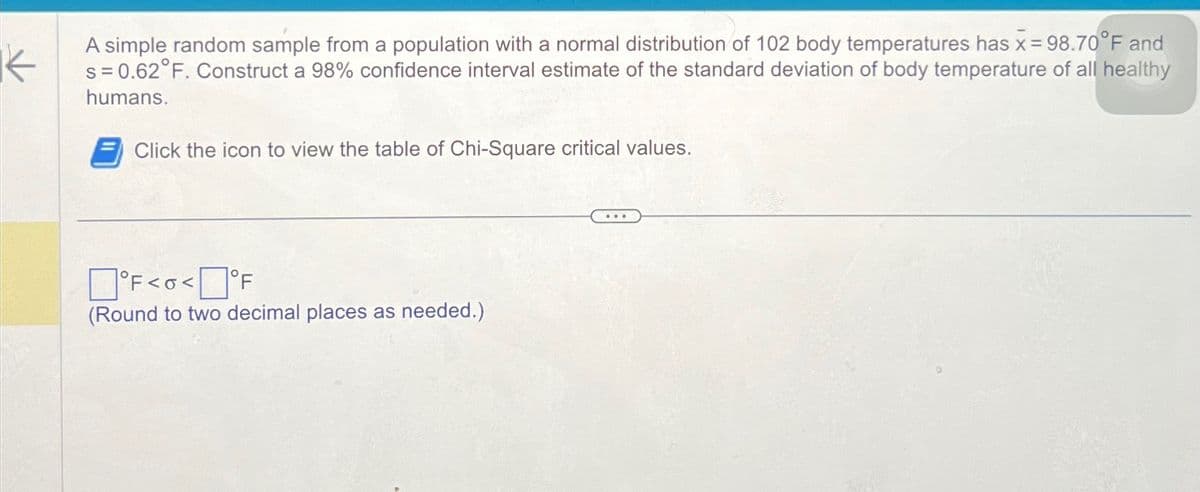 A simple random sample from a population with a normal distribution of 102 body temperatures has x = 98.70°F and
s=0.62°F. Construct a 98% confidence interval estimate of the standard deviation of body temperature of all healthy
humans.
Click the icon to view the table of Chi-Square critical values.
☐ °F<<°F
(Round to two decimal places as needed.)