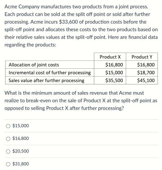 Acme Company manufactures two products from a joint process.
Each product can be sold at the split off point or sold after further
processing. Acme incurs $33,600 of production costs before the
split-off point and allocates these costs to the two products based on
their relative sales values at the split-off point. Here are financial data
regarding the products:
Product X
Product Y
Allocation of joint costs
$16,800
$16,800
Incremental cost of further processing
$15,000
$18,700
Sales value after further processing
$35,500
$45,100
What is the minimum amount of sales revenue that Acme must
realize to break-even on the sale of Product X at the split-off point as
opposed to selling Product X after further processing?
$15,000
$16,800
$20,500
$31,800