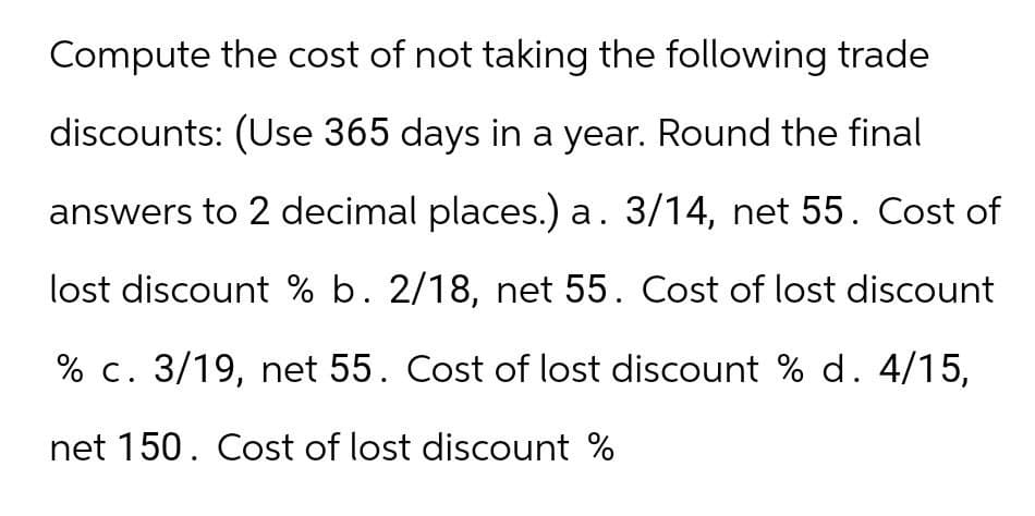 Compute the cost of not taking the following trade
discounts: (Use 365 days in a year. Round the final
answers to 2 decimal places.) a. 3/14, net 55. Cost of
lost discount % b. 2/18, net 55. Cost of lost discount
% c. 3/19, net 55. Cost of lost discount % d. 4/15,
net 150. Cost of lost discount %