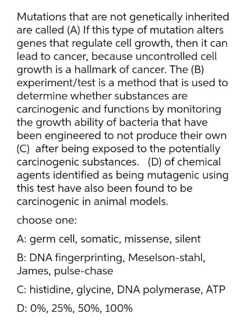 Mutations that are not genetically inherited
are called (A) If this type of mutation alters
genes that regulate cell growth, then it can
lead to cancer, because uncontrolled cell
growth is a hallmark of cancer. The (B)
experiment/test is a method that is used to
determine whether substances are
carcinogenic and functions by monitoring
the growth ability of bacteria that have
been engineered to not produce their own
(C) after being exposed to the potentially
carcinogenic substances. (D) of chemical
agents identified as being mutagenic using
this test have also been found to be
carcinogenic in animal models.
choose one:
A: germ cell, somatic, missense, silent
B: DNA fingerprinting, Meselson-stahl,
James, pulse-chase
C: histidine, glycine, DNA polymerase, ATP
D: 0%, 25%, 50%, 100%
