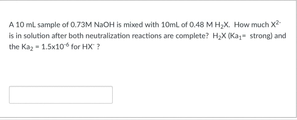 A 10 mL sample of 0.73M NaOH is mixed with 10mL of 0.48 M H2X. How much X2-
is in solution after both neutralization reactions are complete? H2X (Ka1= strong) and
the Kaz = 1.5x1o6 for HX' ?
