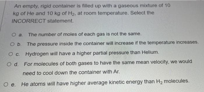 An empty, rigid container is filled up with a gaseous mixture of 10
kg of He and 10 kg of H2, at room temperature. Select the
INCORRECT statement.
The number of moles of each gas is not the same.
O a.
O b. The pressure inside the container will increase if the temperature increases.
Hydrogen will have a higher partial pressure than Helium.
O d. For molecules of both gases to have the same mean velocity, we would
need to cool down the container with Ar.
O e. He atoms will have higher average kinetic energy than H2 molecules.
