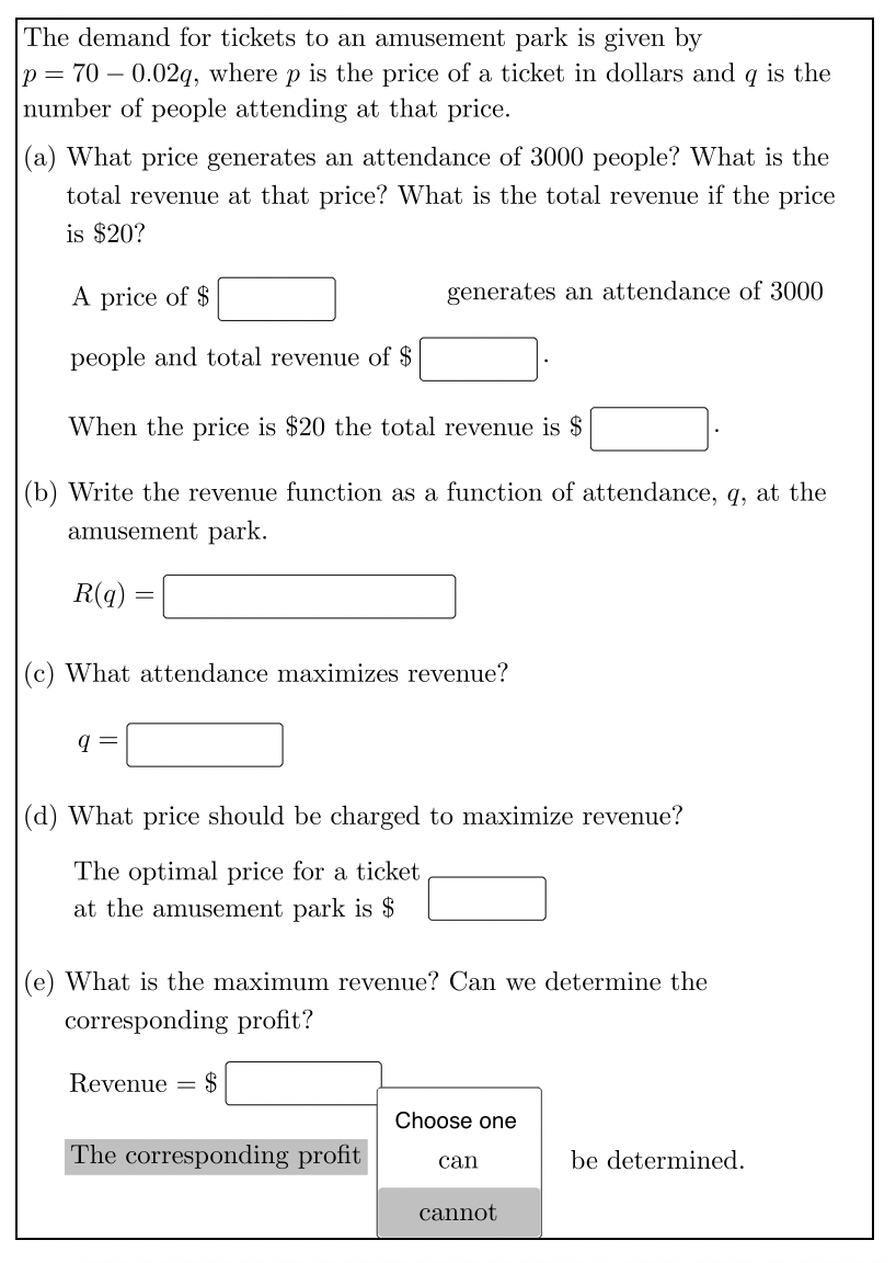 The demand for tickets to an amusement park is given by
p= 70 – 0.02q, where p is the price of a ticket in dollars and q is the
number of people attending at that price.
(a) What price generates an attendance of 3000 people? What is the
total revenue at that price? What is the total revenue if the price
is $20?
A price of $
generates an attendance of 3000
people and total revenue of $
When the price is $20 the total revenue is $
(b) Write the revenue function as a function of attendance, q, at the
amusement park.
R(q) :
(c) What attendance maximizes revenue?
|(d) What price should be charged to maximize revenue?
The optimal price for a ticket
at the amusement park is $
(e) What is the maximum revenue? Can we determine the
corresponding profit?
Revenue =
$
Choose one
The corresponding profit
be determined.
can
cannot
