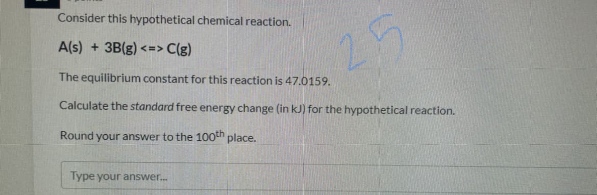 Consider this hypothetical chemical reaction.
A(s) + 3B(g) <=> C(g)
25
The equilibrium constant for this reaction is 47.0159.
Calculate the standard free energy change (in kJ) for the hypothetical reaction.
Round your answer to the 100th place.
Type your answer..
