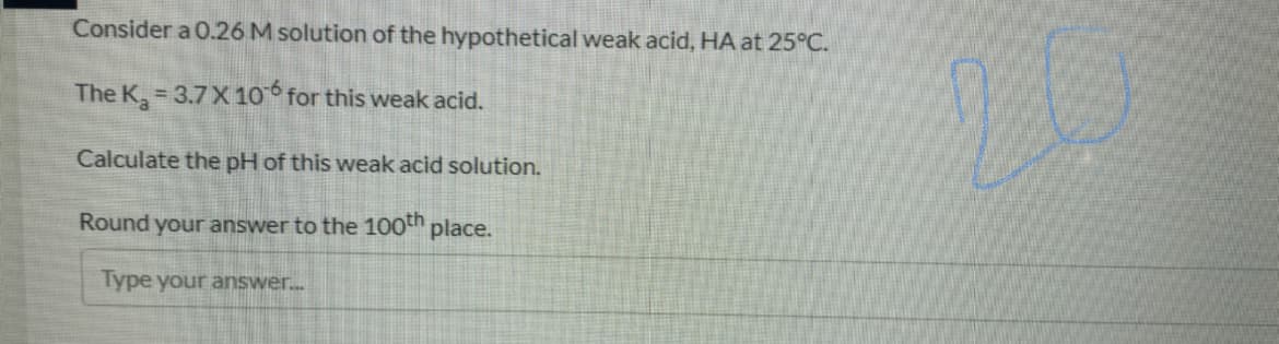 Consider a 0.26 M solution of the hypothetical weak acid, HA at 25°C.
The K, 3.7 X 10 for this weak acid.
Calculate the pH of this weak acid solution.
Round your answer to the 100th place.
Type your answer..
