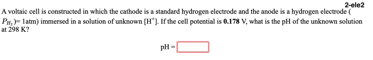 2-ele2
A voltaic cell is constructed in which the cathode is a standard hydrogen electrode and the anode is a hydrogen electrode (
PH,)= latm) immersed in a solution of unknown [H*]. If the cell potential is 0.178 V, what is the pH of the unknown solution
at 298 K?
pH =
