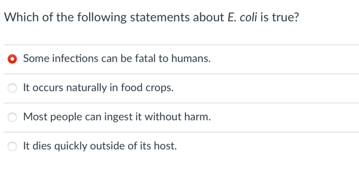 Which of the following statements about E. coli is true?
Some infections can be fatal to humans.
It occurs naturally in food crops.
Most people can ingest it without harm.
O It dies quickly outside of its host.
