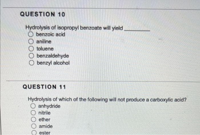 QUESTION 10
Hydrolysis of isopropyl benzoate will yield
benzoic acid
aniline
toluene
O benzaldehyde
O benzyl alcohol
QUESTION 11
Hydrolysis of which of the following will not produce a carboxylic acid?
O anhydride
nitrile
ether
amide
ester
