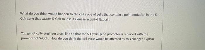 What do you think would happen to the cell cycle of cells that contain a point mutation in the S-
Cdk gene that causes S-Cdk to lose its kinase activity? Explain.
You genetically engineer a cell line so that the S-Cyclin gene promoter is replaced with the
promoter of S-Cdk. How do you think the cell cycle would be affected by this change? Explain.
