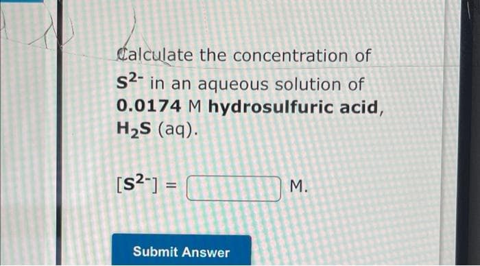 Calculate the concentration of
S4" in an aqueous solution of
0.0174 M hydrosulfuric acid,
H2S (aq).
[s?-] =
M.
Submit Answer
