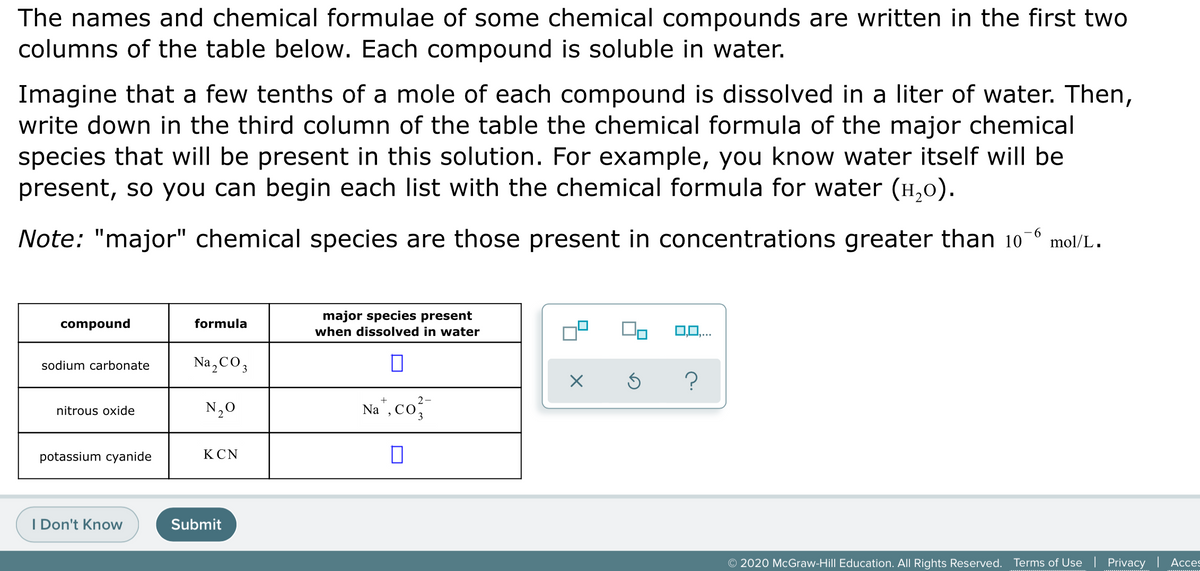 The names and chemical formulae of some chemical compounds are written in the first two
columns of the table below. Each compound is soluble in water.
Imagine that a few tenths of a mole of each compound is dissolved in a liter of water. Then,
write down in the third column of the table the chemical formula of the major chemical
species that will be present in this solution. For example, you know water itself will be
present, so you can begin each list with the chemical formula for water (H,0).
Note: "major" chemical species are those present in concentrations greater than 10
9.
mol/L.
major species present
compound
formula
when dissolved in water
0,0,..
sodium carbonate
Na,CO3
2-
N,0
Na", Co
nitrous oxide
potassium cyanide
КCN
I Don't Know
Submit
© 2020 McGraw-Hill Education. All Rights Reserved. Terms of Use | Privacy | Acces
