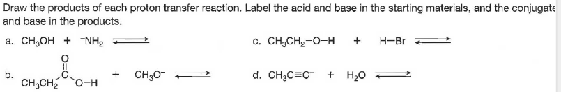 Draw the products of each proton transfer reaction. Label the acid and base in the starting materials, and the conjugate
and base in the products.
а. СH,он + NH
c. CH;CH2-0-H
+
H-Br
b.
CH;CH
d. CH;C=C- + H2O
+
CH;O =
