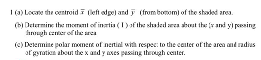 1 (a) Locate the centroid F (left edge) and ỹ (from bottom) of the shaded area.
(b) Determine the moment of inertia ( I ) of the shaded area about the (x and y) passing
through center of the area
(c) Determine polar moment of inertial with respect to the center of the area and radius
of gyration about the x and y axes passing through center.
