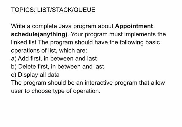 TOPICS: LIST/STACK/QUEUE
Write a complete Java program about Appointment
schedule(anything). Your program must implements the
linked list The program should have the following basic
operations of list, which are:
a) Add first, in between and last
b) Delete first, in between and last
c) Display all data
The program should be an interactive program that allow
user to choose type of operation.