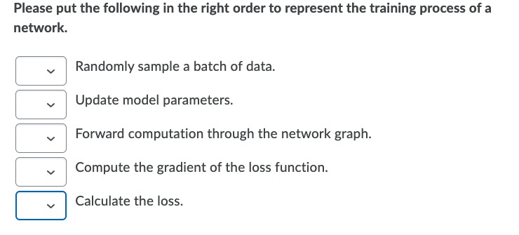 Please put the following in the right order to represent the training process of a
network.
Randomly sample a batch of data.
Update model parameters.
Forward computation through the network graph.
Compute the gradient of the loss function.
Calculate the loss.