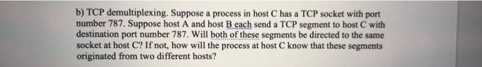 b) TCP demultiplexing. Suppose a process in host C has a TCP socket with port
number 787. Suppose host A and host B each send a TCP segment to host C with
destination port number 787. Will both of these segments be directed to the same
socket at host C? If not, how will the process at host C know that these segments
originated from two different hosts?